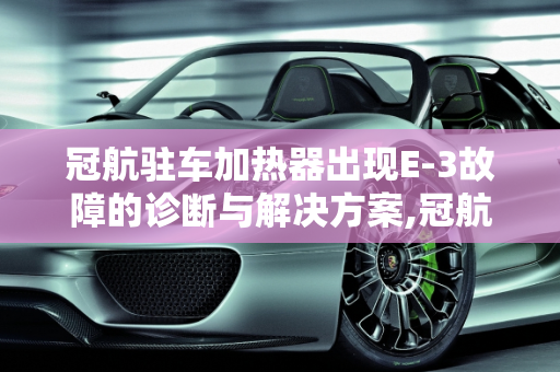 冠航驻车加热器出现E-3故障的诊断与解决方案,冠航驻车加热器出现E一3是什么故障