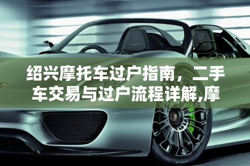 绍兴摩托车过户指南，二手车交易与过户流程详解,摩托车绍兴哪里可以过户，绍兴买二手车过户在哪里