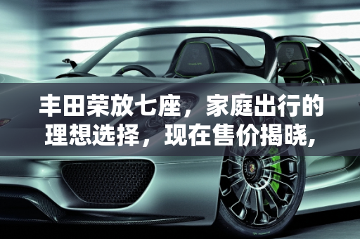丰田荣放七座，家庭出行的理想选择，现在售价揭晓,丰田荣放七座现在售价