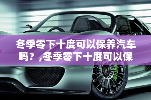 冬季零下十度可以保养汽车吗？,冬季零下十度可以保养汽车吗