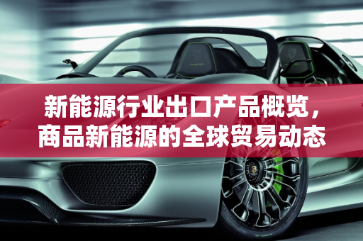 新能源行业出口产品概览，商品新能源的全球贸易动态,新能源行业出口哪些产品,商品新能源