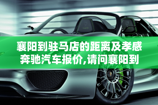 襄阳到驻马店的距离及孝感奔驰汽车报价,请问襄阳到驻马店有多少公里,孝感奔驰汽车报价