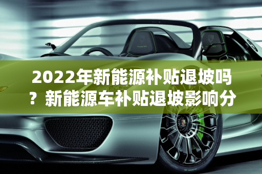 2022年新能源补贴退坡吗？新能源车补贴退坡影响分析,2022年新能源补贴退坡吗，新能源车补贴退坡