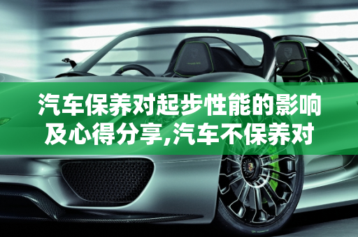 汽车保养对起步性能的影响及心得分享,汽车不保养对起步有什么影响，汽车保养心得