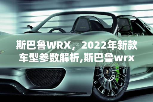 斯巴鲁WRX，2022年新款车型参数解析,斯巴鲁wrx参数,斯巴鲁2022年新款车型
