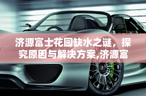 济源富士花园缺水之谜，探究原因与解决方案,济源富士花园为什么没有水