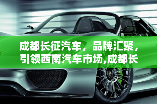 成都长征汽车，品牌汇聚，引领西南汽车市场,成都长征汽车有哪些品牌
