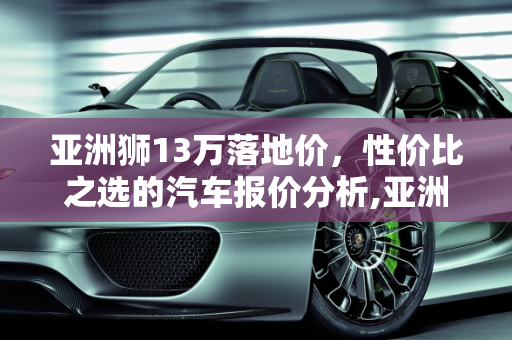 亚洲狮13万落地价，性价比之选的汽车报价分析,亚洲狮13万落地价,亚洲狮汽车报价