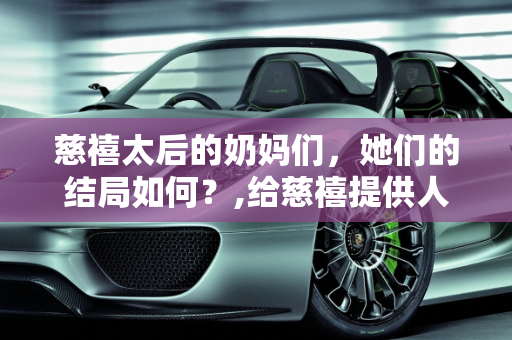 慈禧太后的奶妈们，她们的结局如何？,给慈禧提供人奶的奶妈们的结局是怎样的呢