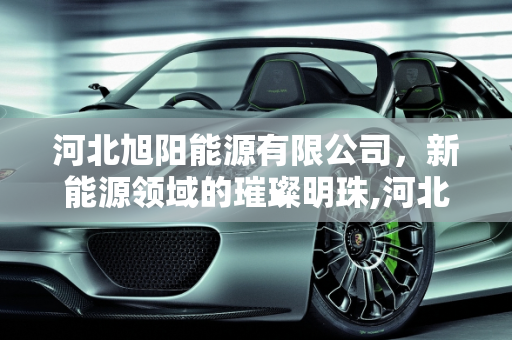 河北旭阳能源有限公司，新能源领域的璀璨明珠,河北旭阳能源有限公司怎么样，新能源王英