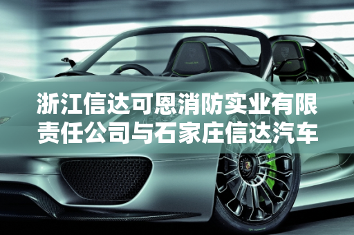 浙江信达可恩消防实业有限责任公司与石家庄信达汽车保养服务的深度解析,浙江信达可恩消防实业有限责任公司怎么样，石家庄信达汽车保养