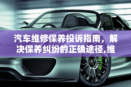 汽车维修保养投诉指南，解决保养纠纷的正确途径,维修保养汽车投诉那个部门,汽车保养纠纷案由