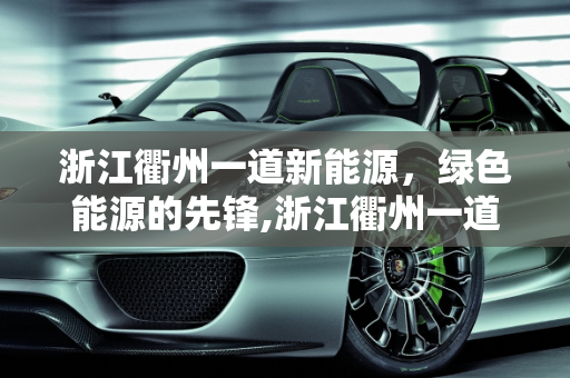 浙江衢州一道新能源，绿色能源的先锋,浙江衢州一道新能源怎么样，衢州一道新能源