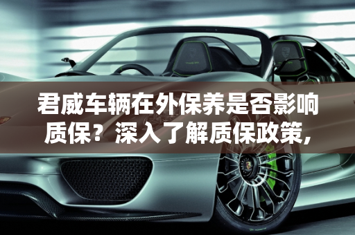 君威车辆在外保养是否影响质保？深入了解质保政策,君威在外面保养还有质保吗