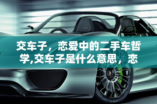 交车子，恋爱中的二手车哲学,交车子是什么意思，恋爱就像买二手车一样吗