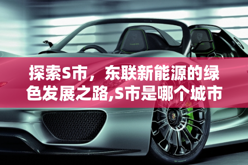探索S市，东联新能源的绿色发展之路,S市是哪个城市，东联新能源
