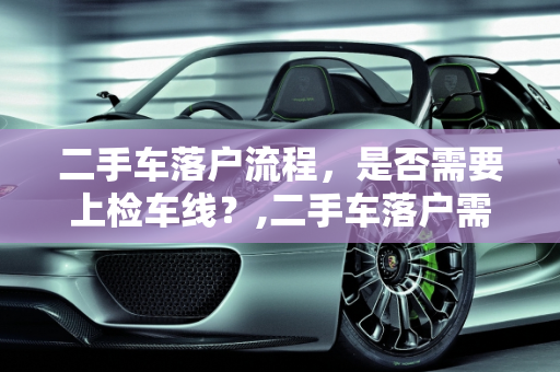 二手车落户流程，是否需要上检车线？,二手车落户需要上检车线吗
