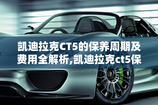 凯迪拉克CT5的保养周期及费用全解析,凯迪拉克ct5保养周期及费用，凯迪拉克汽车保养