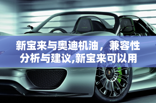 新宝来与奥迪机油，兼容性分析与建议,新宝来可以用奥迪专用机油吗