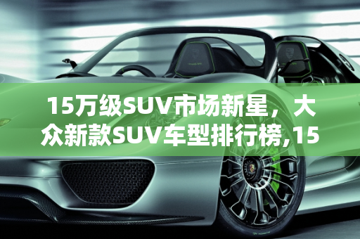 15万级SUV市场新星，大众新款SUV车型排行榜,15万suv排名前十名大众，大众新款suv车型排行
