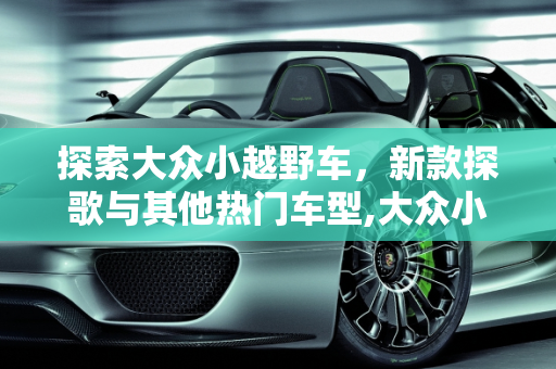 探索大众小越野车，新款探歌与其他热门车型,大众小越野车有哪几款,新款探歌越野车有几款车型