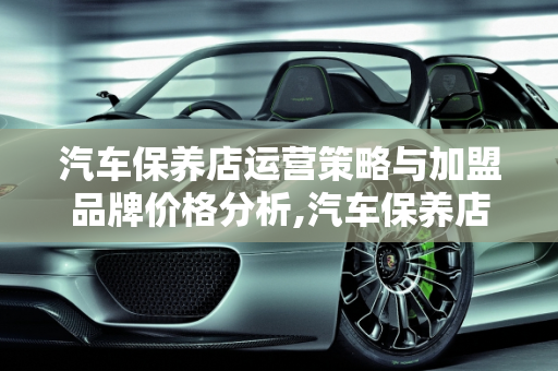 汽车保养店运营策略与加盟品牌价格分析,汽车保养店如何运营,汽车保养加盟品牌价格