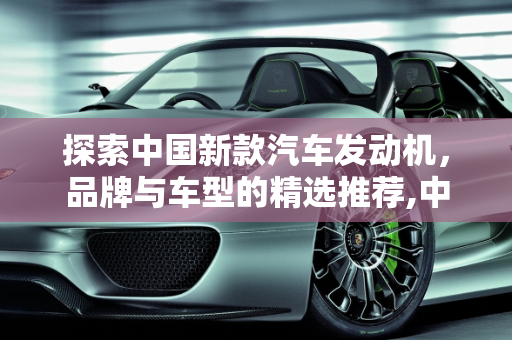 探索中国新款汽车发动机，品牌与车型的精选推荐,中国新款汽车发动机有哪些品牌好用点的车型？