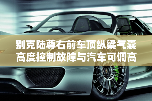 别克陆尊右前车顶纵梁气囊高度控制故障与汽车可调高度传感器故障解决方案,别克陆尊右前车顶纵梁气囊高度控制故障如何解决,汽车可调高度传感器故障