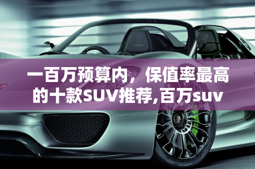 一百万预算内，保值率最高的十款SUV推荐,百万suv保值率最高的十款车,一百万内逼格最高的二手车