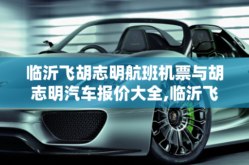 临沂飞胡志明航班机票与胡志明汽车报价大全,临沂飞胡志明航班机票是多少，胡志明汽车报价大全