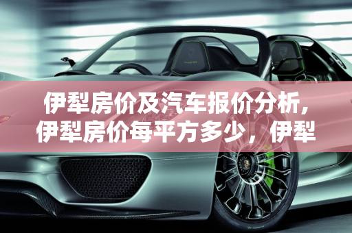 伊犁房价及汽车报价分析,伊犁房价每平方多少，伊犁汽车报价