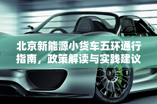 北京新能源小货车五环通行指南，政策解读与实践建议,新能源小货车可以进北京五环吗，北京新能源货车