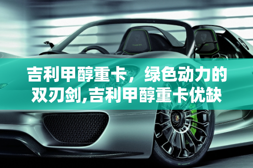 吉利甲醇重卡，绿色动力的双刃剑,吉利甲醇重卡优缺点，甲醇汽车故障多