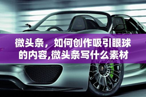微头条，如何创作吸引眼球的内容,微头条写什么素材好看