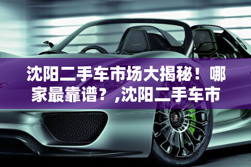 沈阳二手车市场大揭秘！哪家最靠谱？,沈阳二手车市场大揭秘！哪家最靠谱？