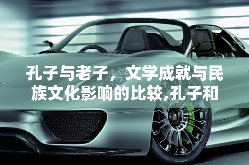 孔子与老子，文学成就与民族文化影响的比较,孔子和老子谁的文学成就最高，对后世民族文化谁的影响更大