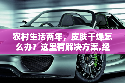 农村生活两年，皮肤干燥怎么办？这里有解决方案,经常在农村，两年了，导致皮肤很干燥，有啥好办法没