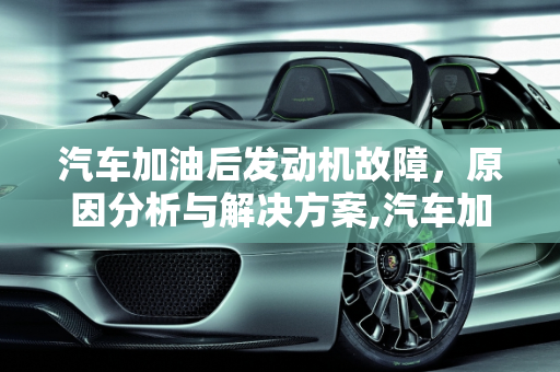 汽车加油后发动机故障，原因分析与解决方案,汽车加了油后发动机故障,汽车加了油后发动机故障