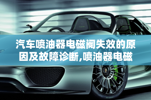 汽车喷油器电磁阀失效的原因及故障诊断,喷油器电磁阀失效的原因,汽车喷油器故障原因有哪些