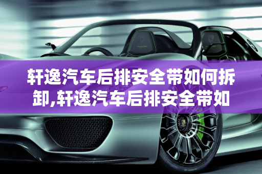 轩逸汽车后排安全带如何拆卸,轩逸汽车后排安全带如何拆卸
