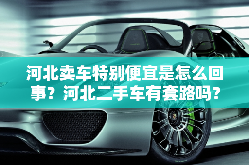 河北卖车特别便宜是怎么回事？河北二手车有套路吗？,河北卖车特别便宜是怎么回事，河北二手车有套路吗知乎