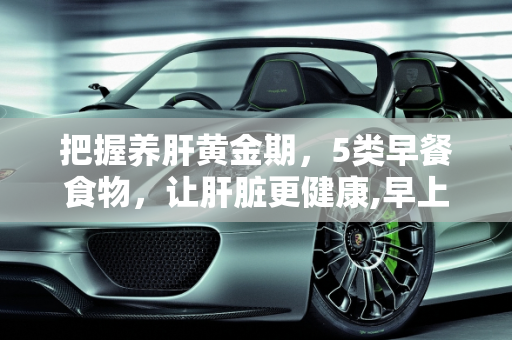 把握养肝黄金期，5类早餐食物，让肝脏更健康,早上是养肝黄金期，坚持吃5类早饭，肝脏会“感激”你！指的是哪5类