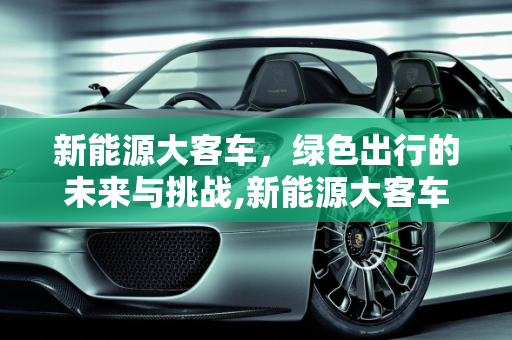 新能源大客车，绿色出行的未来与挑战,新能源大客车的优缺点，大客车新能源