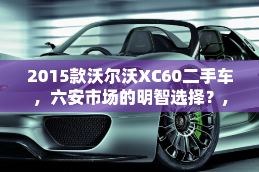 2015款沃尔沃XC60二手车，六安市场的明智选择？,2015款沃尔沃xc60二手车值得买吗,六安沃尔沃xc60二手车
