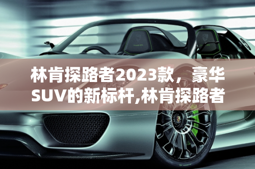 林肯探路者2023款，豪华SUV的新标杆,林肯探路者2023款落地价，探路者汽车报价