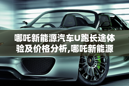 哪吒新能源汽车U跑长途体验及价格分析,哪吒新能源汽车u跑长途怎么样,u能新能源汽车价格