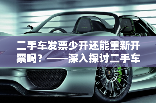 二手车发票少开还能重新开票吗？——深入探讨二手车汽车发票管理,二手车发票少开了还能重新开票吗，二手车汽车发票管理