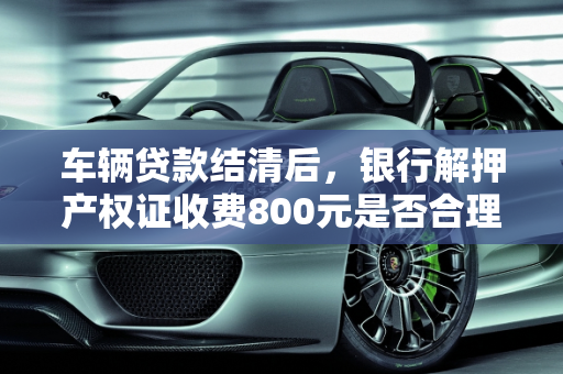 车辆贷款结清后，银行解押产权证收费800元是否合理？,我问下，我货款买的车，车钱还完了，产权证要跟银行解压要800百正常不