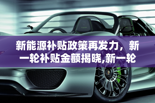 新能源补贴政策再发力，新一轮补贴金额揭晓,新一轮新能源补贴政策落地，补贴金额是多少？