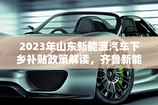 2023年山东新能源汽车下乡补贴政策解读，齐鲁新能源的绿色发展新动力,2023山东新能源汽车下乡补贴标准,齐鲁新能源